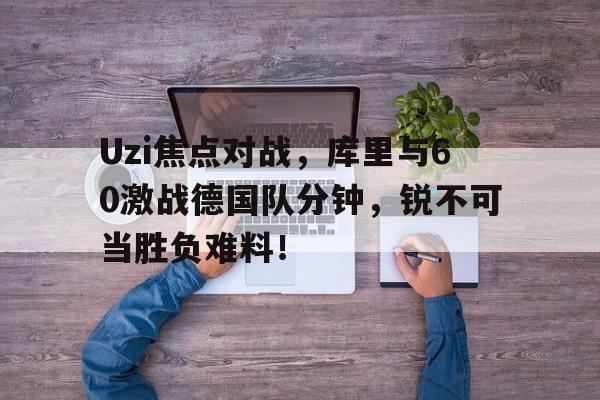 九游体育登录Uzi焦点对战，库里与60激战德国队分钟，锐不可当胜负难料！的简单介绍